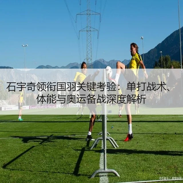 石宇奇领衔国羽关键考验：单打战术、体能与奥运备战深度解析